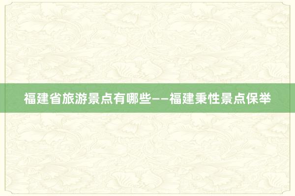 福建省旅游景点有哪些——福建秉性景点保举