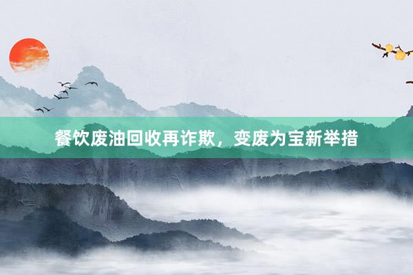 餐饮废油回收再诈欺，变废为宝新举措