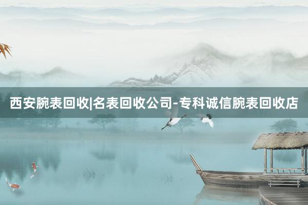 西安腕表回收|名表回收公司-专科诚信腕表回收店