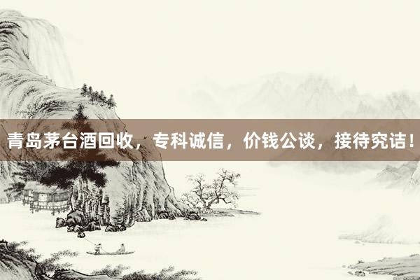 青岛茅台酒回收，专科诚信，价钱公谈，接待究诘！