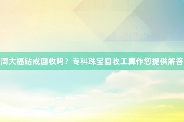 周大福钻戒回收吗？专科珠宝回收工算作您提供解答